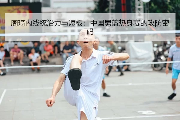周琦内线统治力与短板：中国男篮热身赛的攻防密码