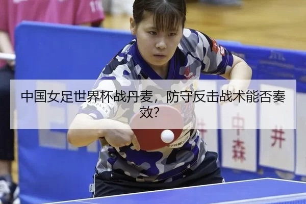 中国女足世界杯战丹麦，防守反击战术能否奏效？