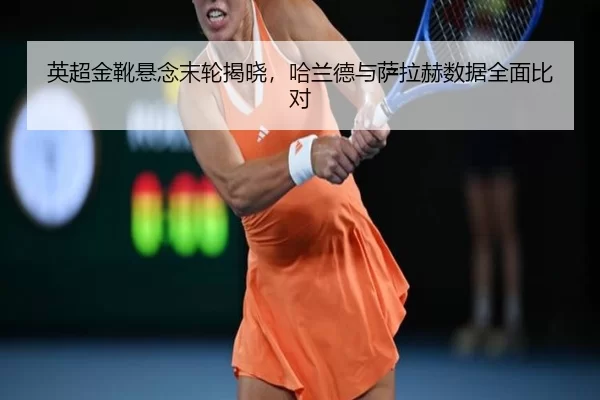 英超金靴悬念末轮揭晓，哈兰德与萨拉赫数据全面比对