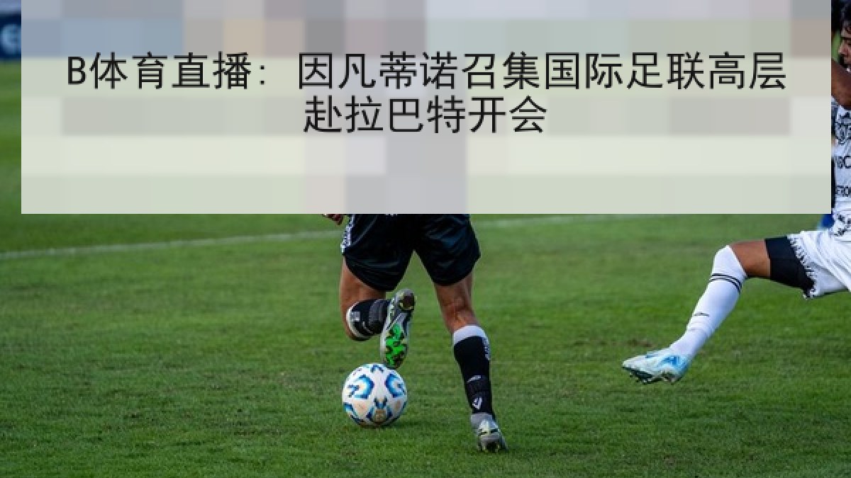 B体育直播: 因凡蒂诺召集国际足联高层赴拉巴特开会