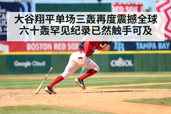 大谷翔平单场三轰再度震撼全球 六十轰罕见纪录已然触手可及