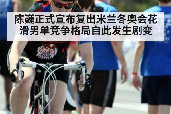 陈巍正式宣布复出米兰冬奥会花滑男单竞争格局自此发生剧变