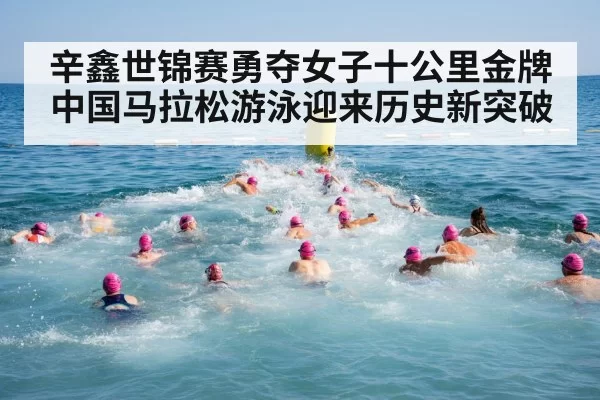 辛鑫世锦赛勇夺女子十公里金牌中国马拉松游泳迎来历史新突破