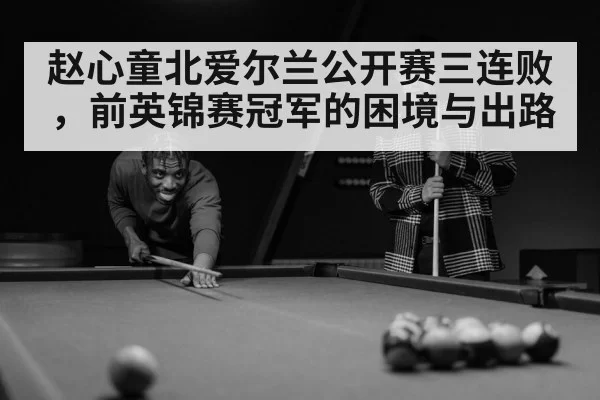 赵心童北爱尔兰公开赛三连败，前英锦赛冠军的困境与出路