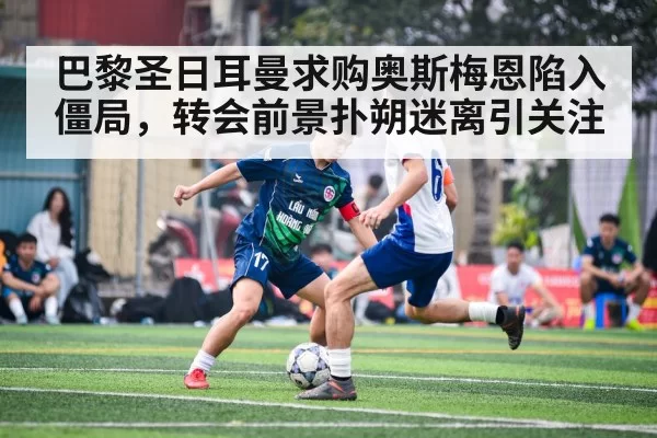 巴黎圣日耳曼求购奥斯梅恩陷入僵局，转会前景扑朔迷离引关注