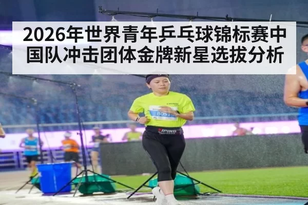 2026年世界青年乒乓球锦标赛中国队冲击团体金牌新星选拔分析