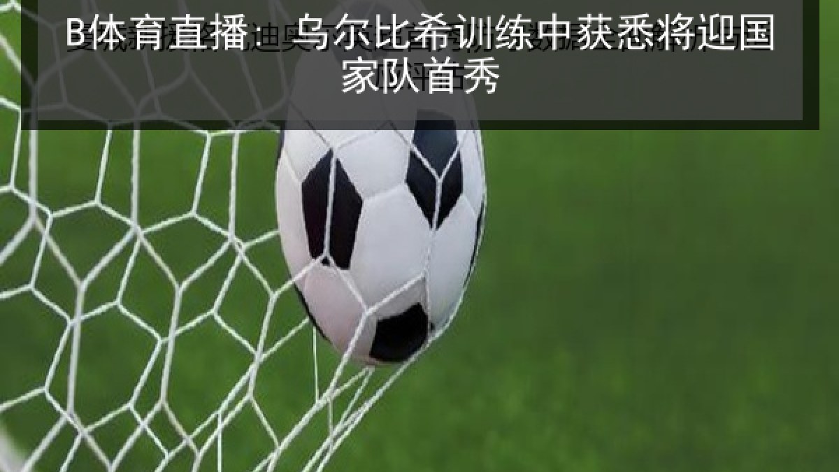 B体育直播: 乌尔比希训练中获悉将迎国家队首秀